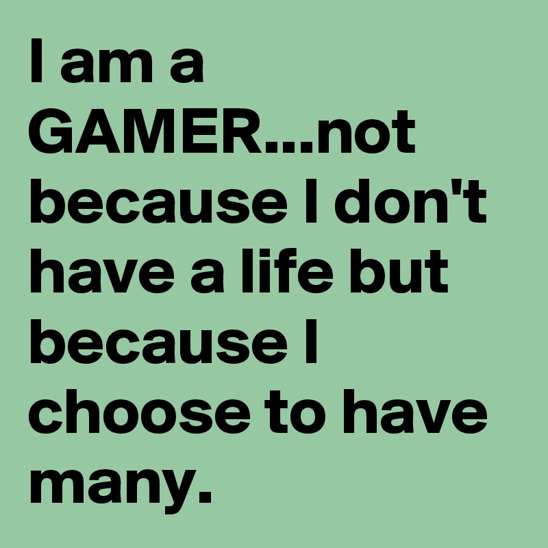 I am a gamer. Not because I don't have a life, but because I