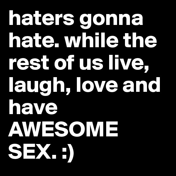 haters gonna hate. while the rest of us live, laugh, love and have AWESOME SEX. :)