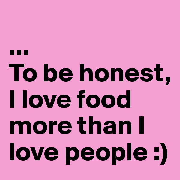 
...
To be honest, I love food more than I love people :)