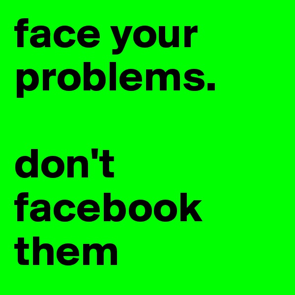 face your problems.

don't facebook them