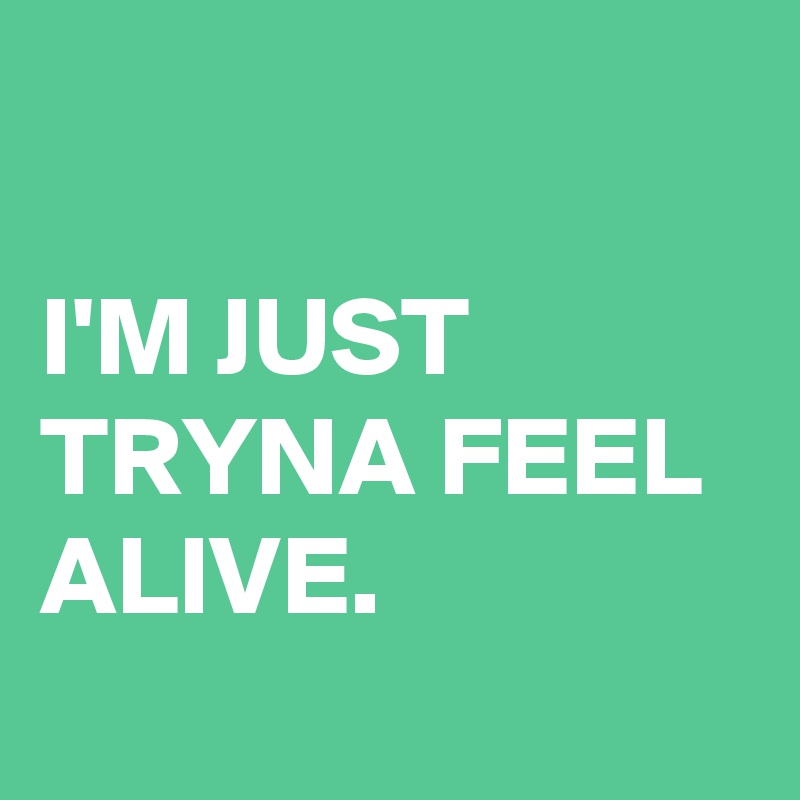 

I'M JUST TRYNA FEEL ALIVE.
