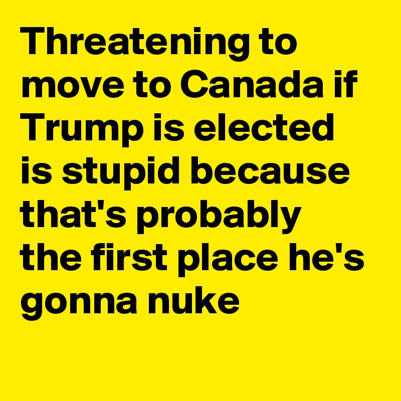 Threatening to move to Canada if Trump is elected is stupid because that's probably the first place he's gonna nuke