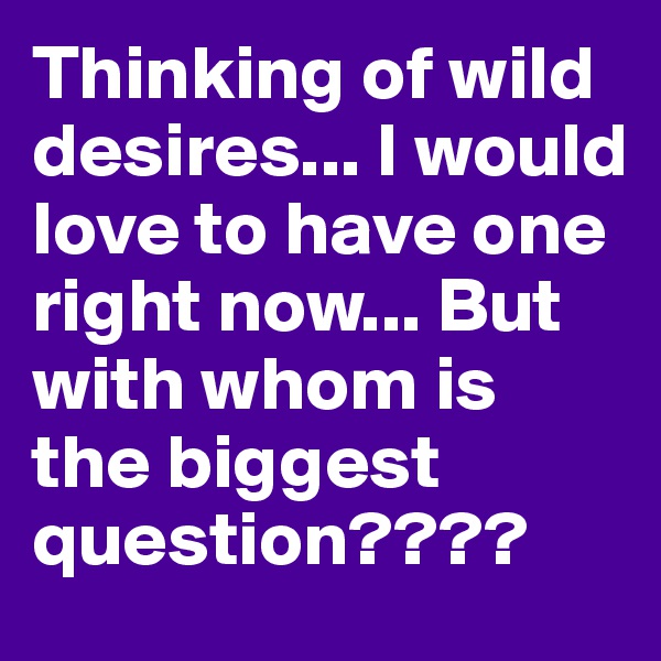 Thinking of wild desires... I would love to have one right now... But with whom is the biggest question????