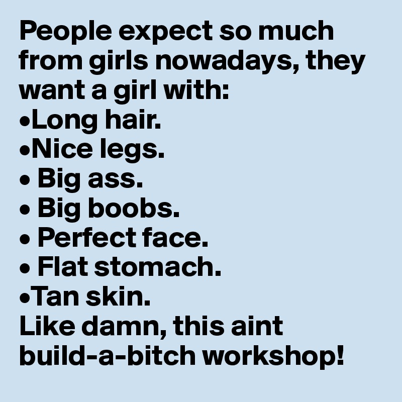 People expect so much from girls nowadays, they want a girl with:
•Long hair.
•Nice legs.
• Big ass.
• Big boobs.
• Perfect face.
• Flat stomach.
•Tan skin.
Like damn, this aint
build-a-bitch workshop!