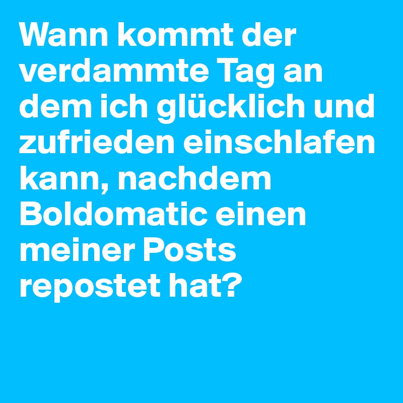 Wann kommt der verdammte Tag an dem ich glücklich und zufrieden einschlafen kann, nachdem Boldomatic einen meiner Posts repostet hat? 

