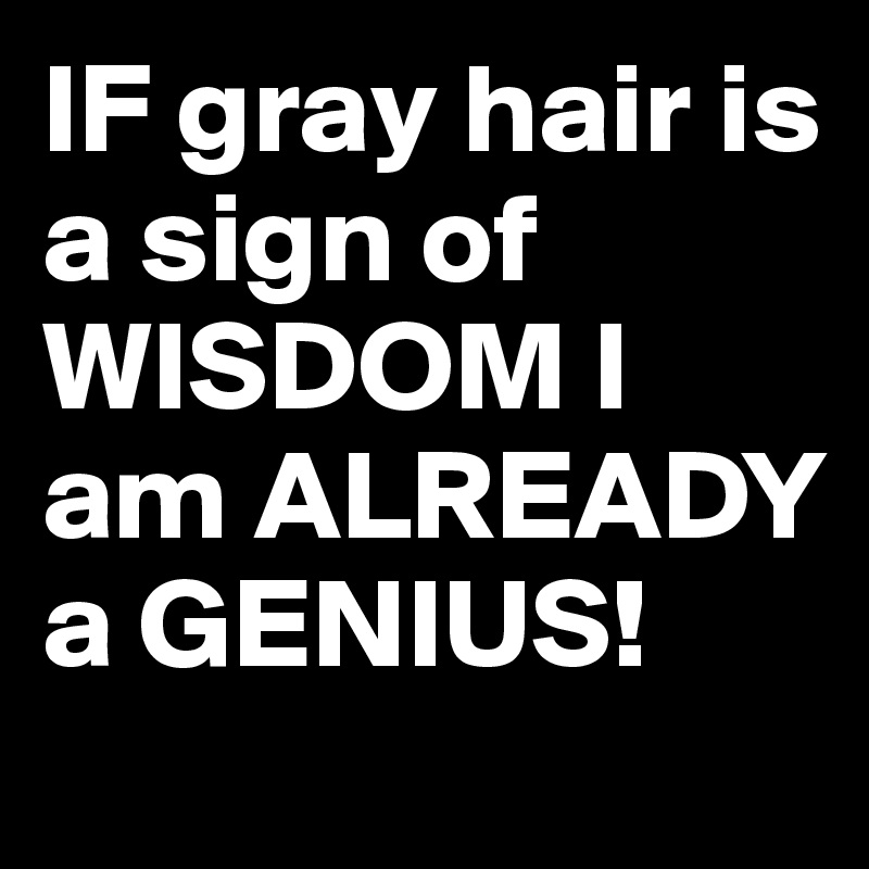 IF gray hair is a sign of WISDOM I am ALREADY a GENIUS!
