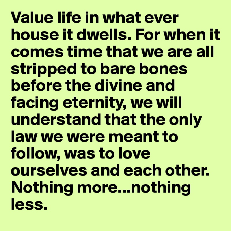Value life in what ever house it dwells. For when it comes time that we are all stripped to bare bones before the divine and facing eternity, we will understand that the only law we were meant to follow, was to love ourselves and each other. Nothing more...nothing less.
