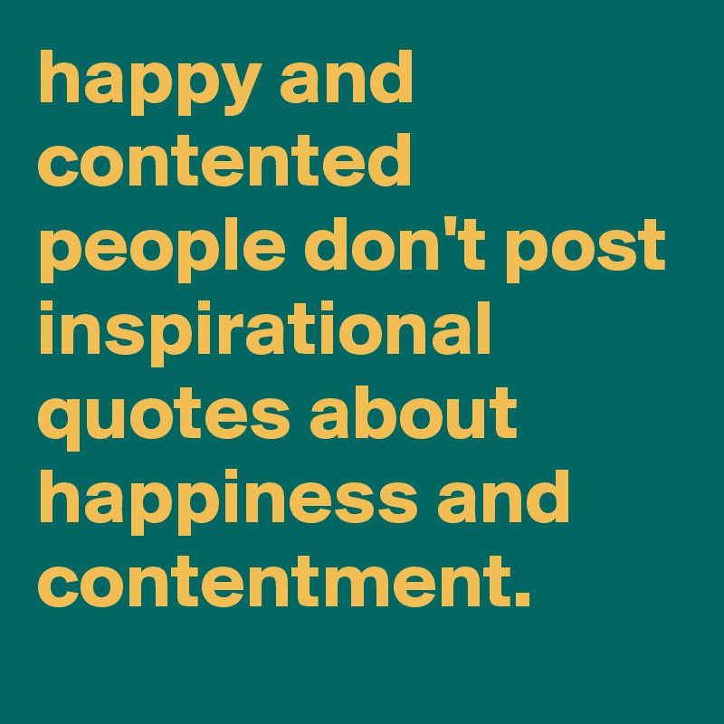 happy and contented people don't post inspirational quotes about happiness and contentment.