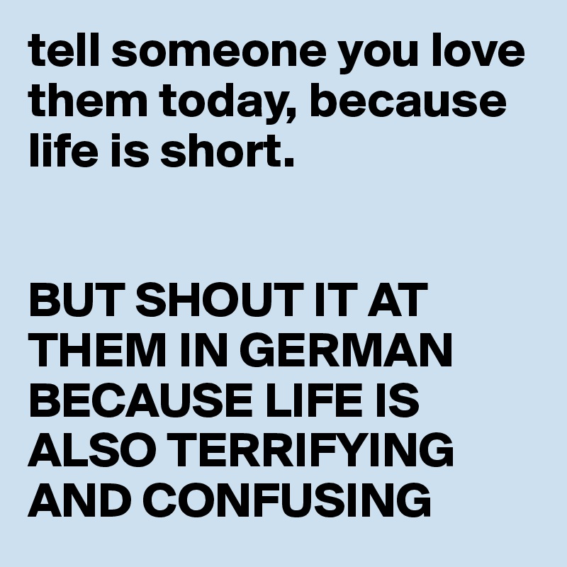 tell someone you love them today, because life is short.


BUT SHOUT IT AT THEM IN GERMAN BECAUSE LIFE IS ALSO TERRIFYING AND CONFUSING