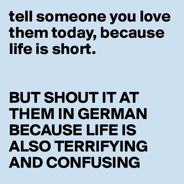 tell someone you love them today, because life is short.


BUT SHOUT IT AT THEM IN GERMAN BECAUSE LIFE IS ALSO TERRIFYING AND CONFUSING