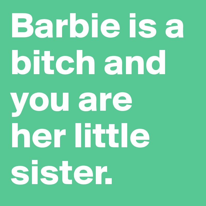 Barbie is a bitch and you are her little sister. 