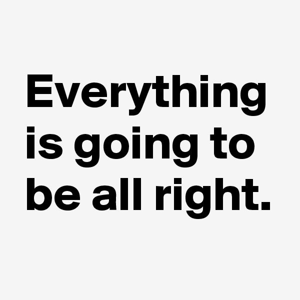 
 Everything
 is going to
 be all right.
