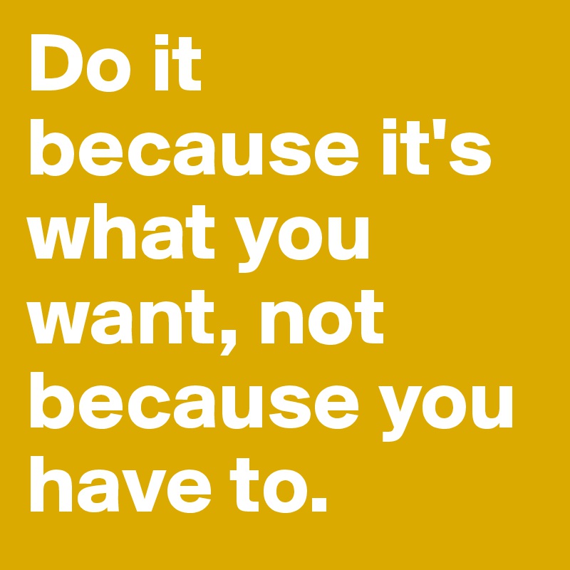 Do it because it's what you want, not because you have to. 