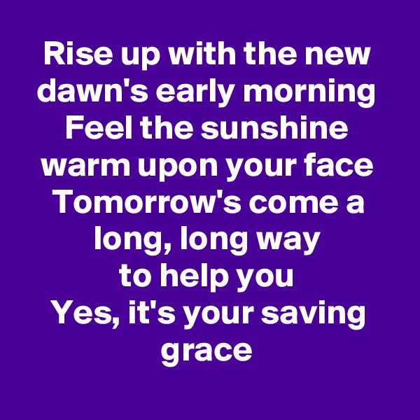 Rise up with the new dawn's early morning
Feel the sunshine warm upon your face
Tomorrow's come a long, long way
to help you
Yes, it's your saving grace
