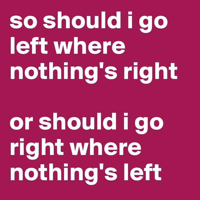 so should i go left where nothing's right

or should i go right where nothing's left