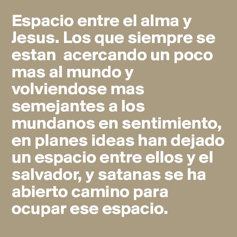Espacio entre el alma y Jesus. Los que siempre se estan  acercando un poco mas al mundo y volviendose mas semejantes a los mundanos en sentimiento, en planes ideas han dejado un espacio entre ellos y el salvador, y satanas se ha abierto camino para ocupar ese espacio. 