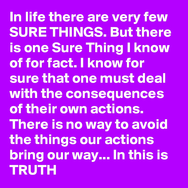 In life there are very few SURE THINGS. But there is one Sure Thing I know of for fact. I know for sure that one must deal with the consequences of their own actions. There is no way to avoid the things our actions bring our way... In this is TRUTH