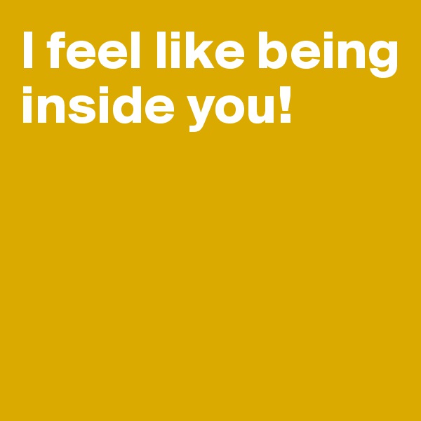 I feel like being inside you!



