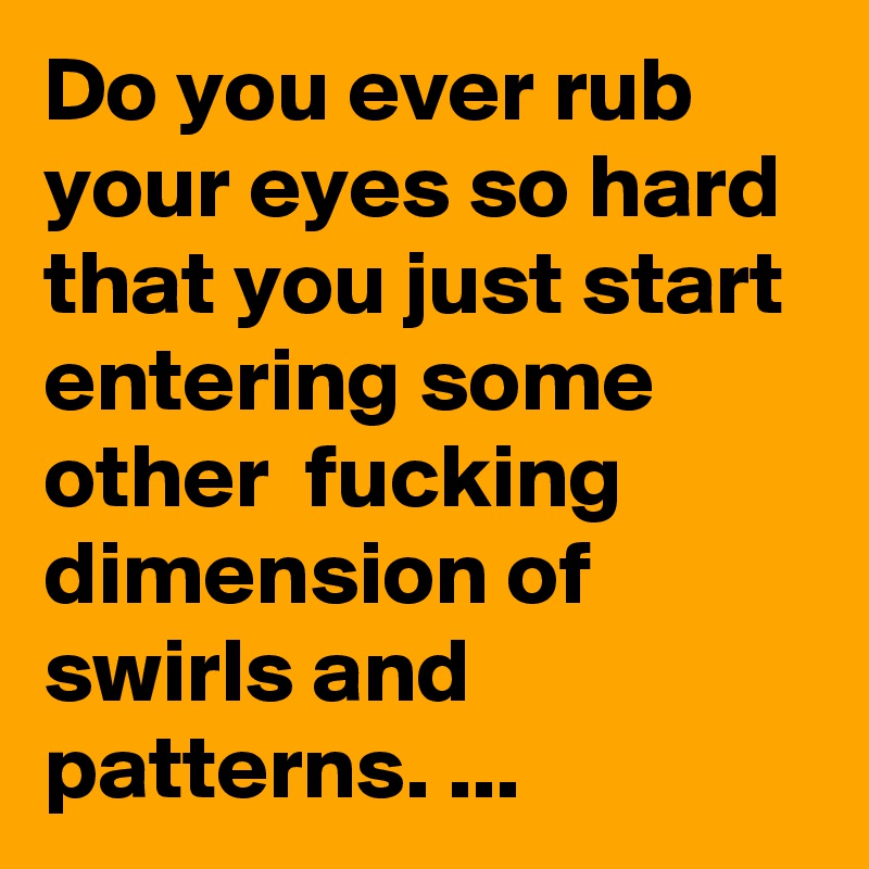 Do you ever rub your eyes so hard that you just start entering some other  fucking dimension of swirls and patterns. ...