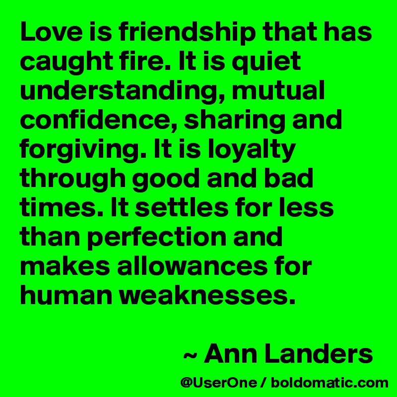 Love is friendship that has caught fire. It is quiet understanding, mutual confidence, sharing and forgiving. It is loyalty through good and bad times. It settles for less than perfection and makes allowances for human weaknesses.

                            ~ Ann Landers