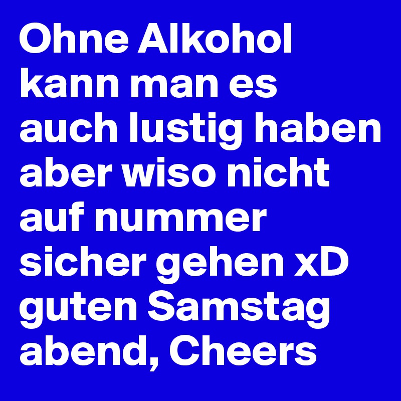 Ohne Alkohol kann man es auch lustig haben aber wiso nicht auf nummer sicher gehen xD guten Samstag abend, Cheers