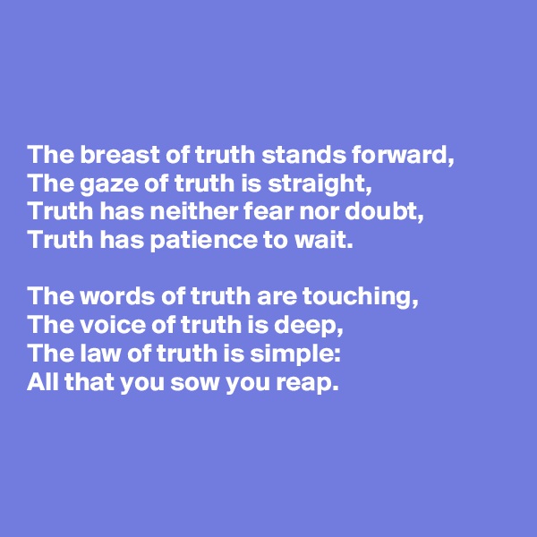 



The breast of truth stands forward,
The gaze of truth is straight,
Truth has neither fear nor doubt,
Truth has patience to wait.

The words of truth are touching,
The voice of truth is deep,
The law of truth is simple:
All that you sow you reap.



