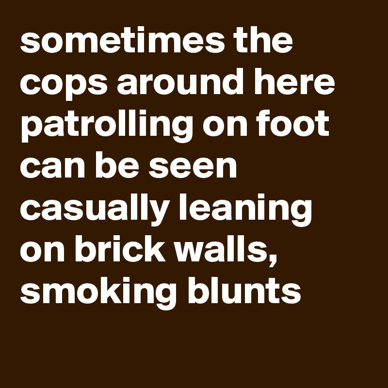 sometimes the cops around here patrolling on foot can be seen casually leaning on brick walls, smoking blunts