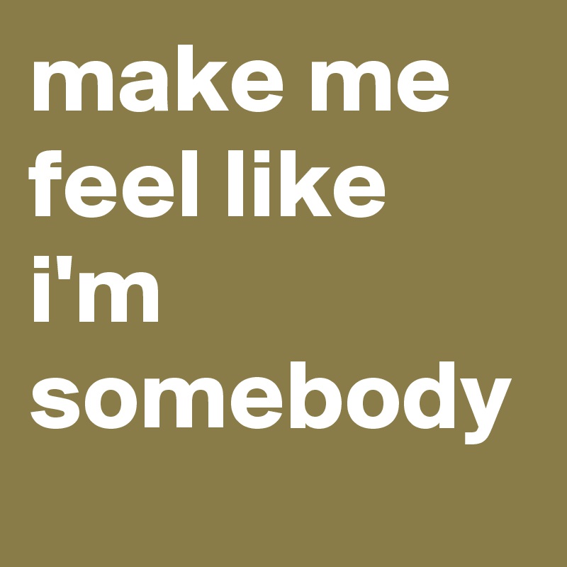 make me feel like i'm somebody