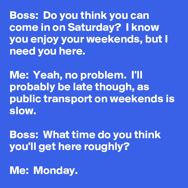 Boss:  Do you think you can come in on Saturday?  I know you enjoy your weekends, but I need you here.

Me:  Yeah, no problem.  I'll probably be late though, as public transport on weekends is slow.

Boss:  What time do you think you'll get here roughly?

Me:  Monday.
