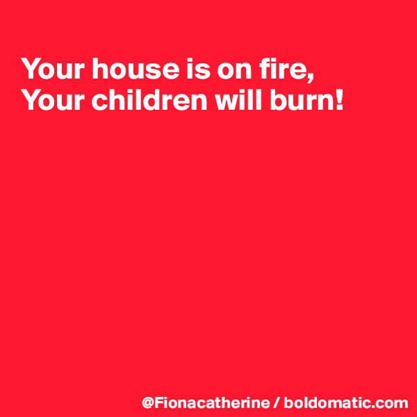 
Your house is on fire,
Your children will burn!








