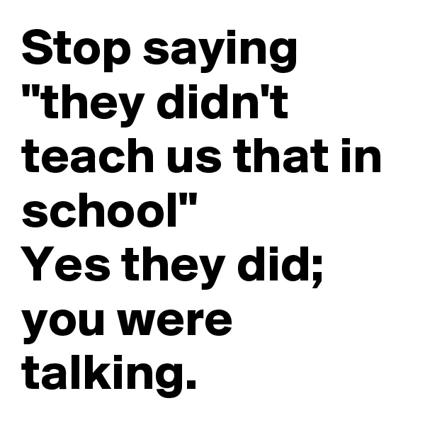 Stop saying "they didn't teach us that in school"
Yes they did; you were talking.