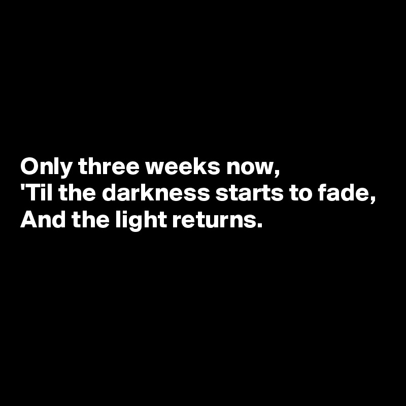 




Only three weeks now,
'Til the darkness starts to fade,
And the light returns.




