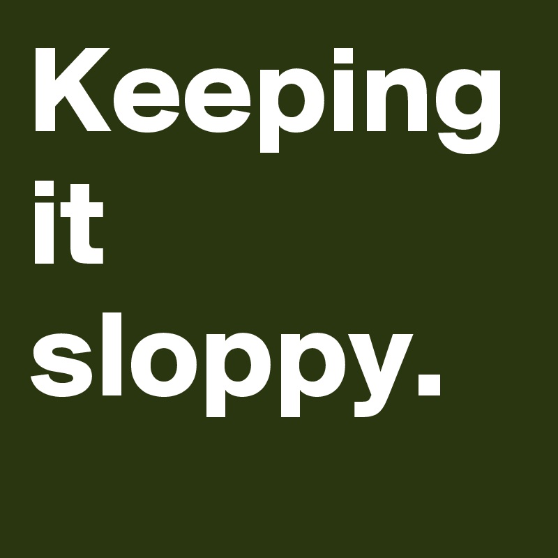 Keeping it sloppy. 