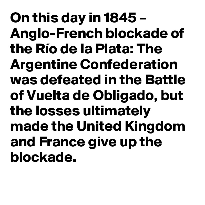 On this day in 1845 – Anglo-French blockade of the Río de la Plata: The Argentine Confederation was defeated in the Battle of Vuelta de Obligado, but the losses ultimately made the United Kingdom and France give up the blockade.