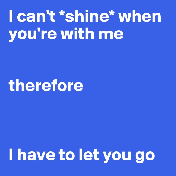 I can't *shine* when you're with me


therefore



I have to let you go