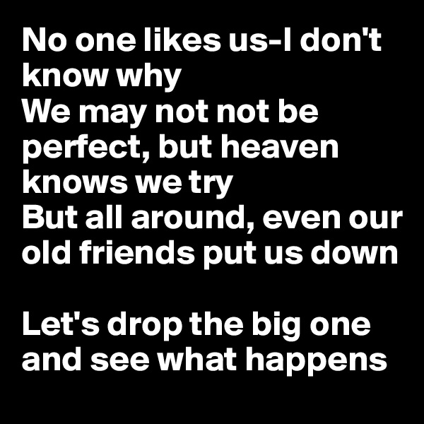 No one likes us-I don't know why
We may not not be perfect, but heaven knows we try
But all around, even our old friends put us down

Let's drop the big one and see what happens