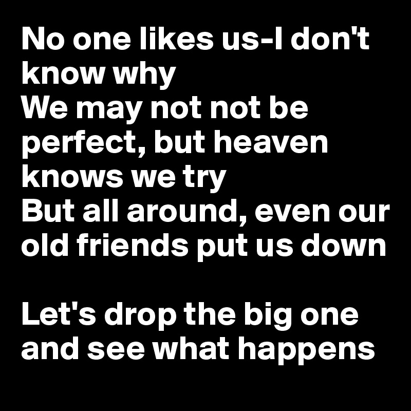 No one likes us-I don't know why
We may not not be perfect, but heaven knows we try
But all around, even our old friends put us down

Let's drop the big one and see what happens