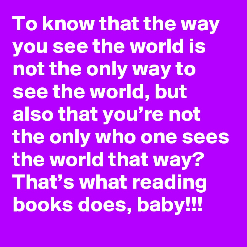 To know that the way you see the world is not the only way to see the world, but also that you’re not the only who one sees the world that way? That’s what reading books does, baby!!!