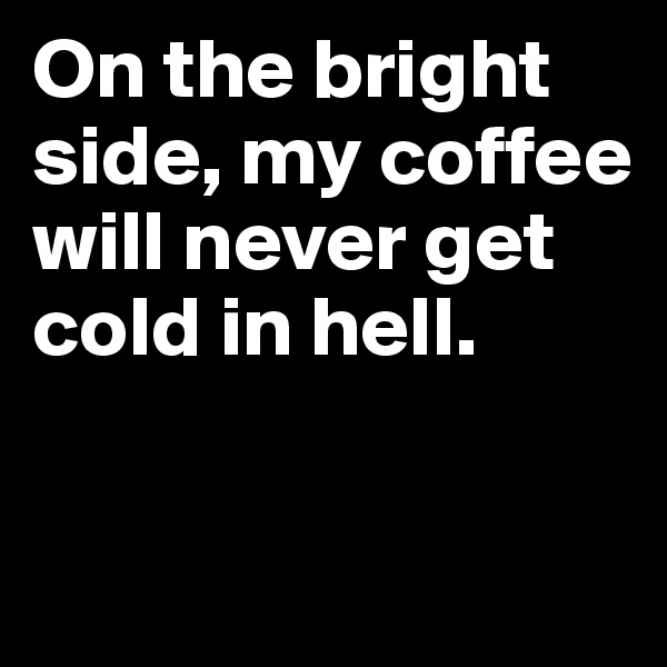 On the bright side, my coffee will never get cold in hell.

