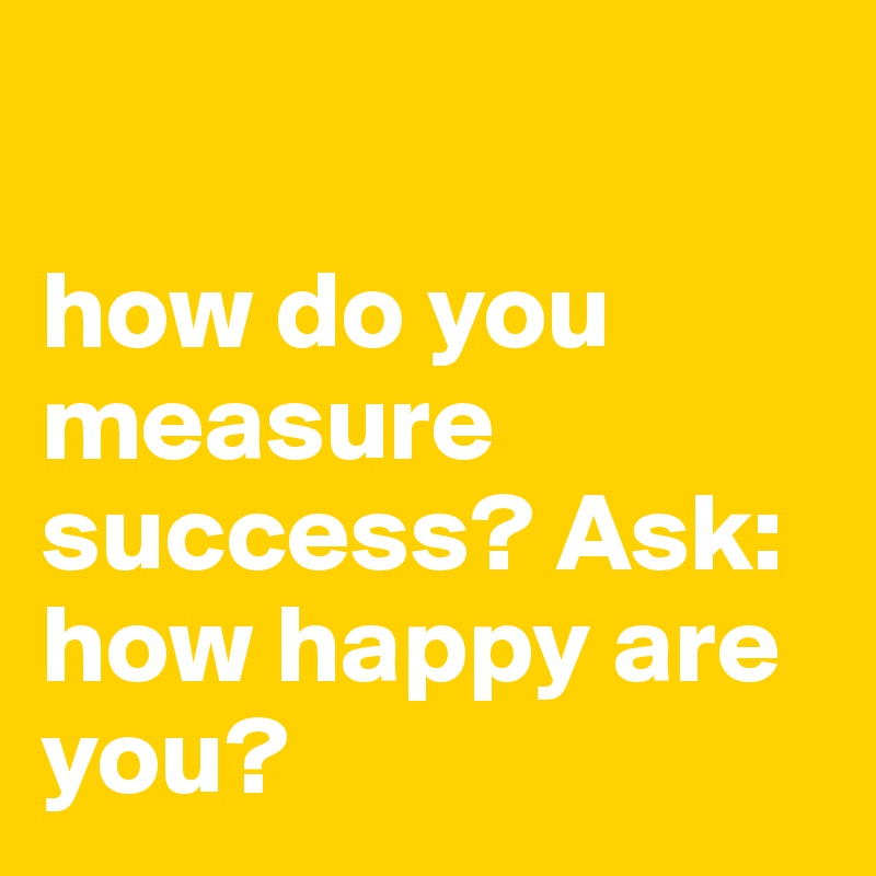 

how do you measure success? Ask: how happy are you?