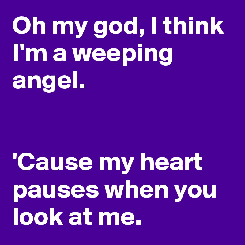 Oh my god, I think I'm a weeping angel.


'Cause my heart pauses when you look at me.