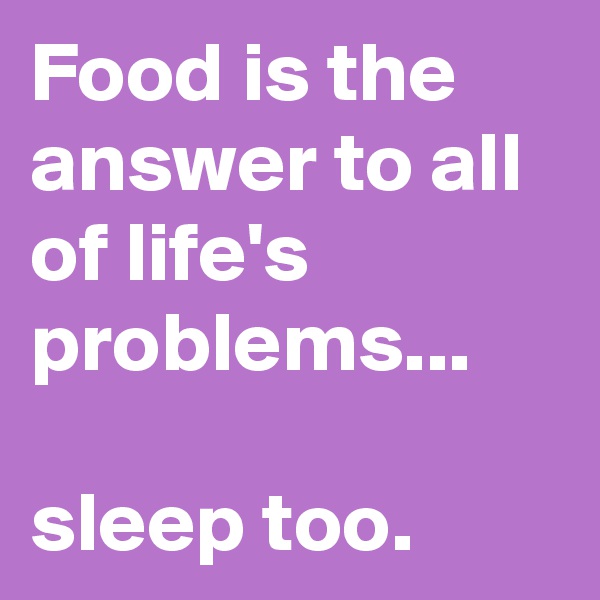 Food is the answer to all of life's problems...

sleep too.