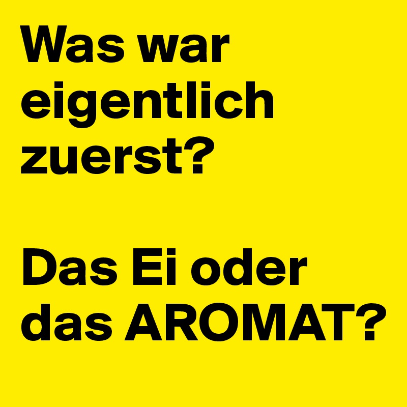 Was war eigentlich zuerst?

Das Ei oder das AROMAT?