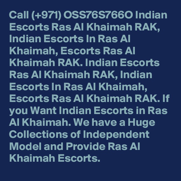 Call (+971) OSS76S766O Indian Escorts Ras Al Khaimah RAK, Indian Escorts In Ras Al Khaimah, Escorts Ras Al Khaimah RAK. Indian Escorts Ras Al Khaimah RAK, Indian Escorts In Ras Al Khaimah, Escorts Ras Al Khaimah RAK. If you Want Indian Escorts in Ras Al Khaimah. We have a Huge Collections of Independent Model and Provide Ras Al Khaimah Escorts.