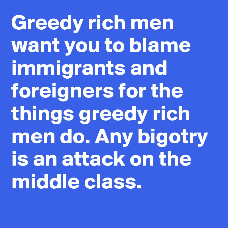 Greedy rich men want you to blame immigrants and foreigners for the things greedy rich men do. Any bigotry is an attack on the middle class.