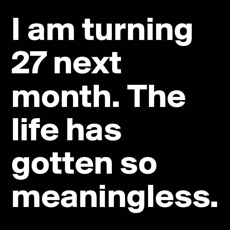 I am turning 27 next month. The life has gotten so meaningless.