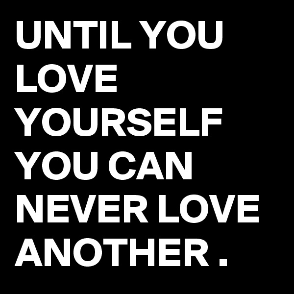 UNTIL YOU LOVE YOURSELF
YOU CAN NEVER LOVE ANOTHER .
