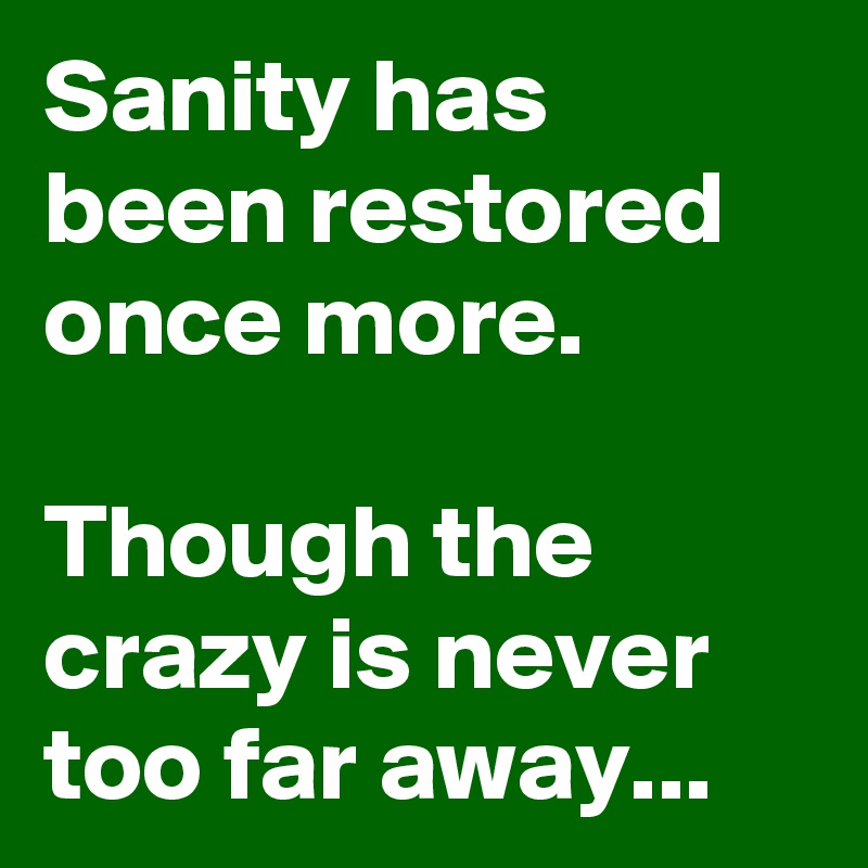 Sanity has been restored once more.

Though the crazy is never too far away...