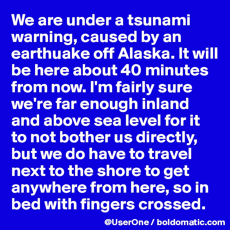 We are under a tsunami warning, caused by an earthuake off Alaska. It will be here about 40 minutes from now. I'm fairly sure we're far enough inland and above sea level for it to not bother us directly, but we do have to travel next to the shore to get anywhere from here, so in bed with fingers crossed.