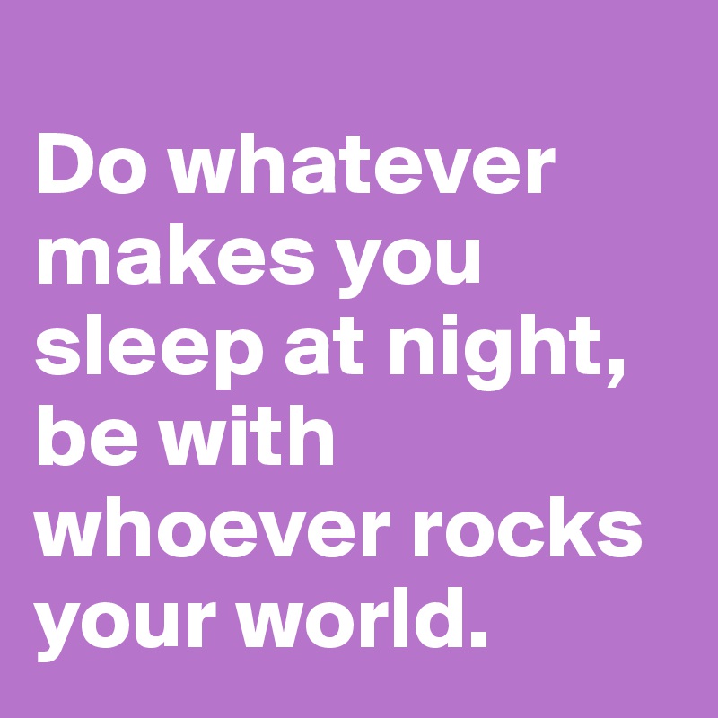 
Do whatever makes you sleep at night, be with whoever rocks your world.